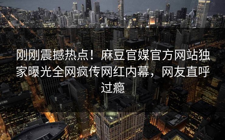 刚刚震撼热点！麻豆官媒官方网站独家曝光全网疯传网红内幕，网友直呼过瘾