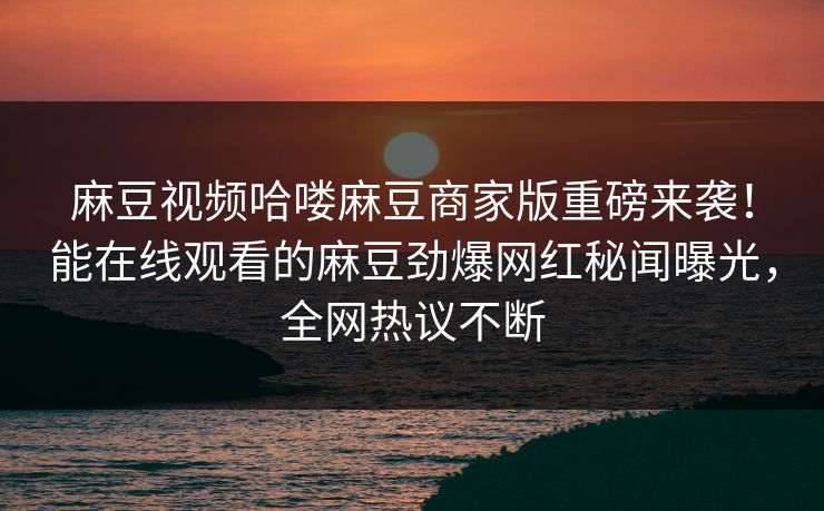 麻豆视频哈喽麻豆商家版重磅来袭！能在线观看的麻豆劲爆网红秘闻曝光，全网热议不断