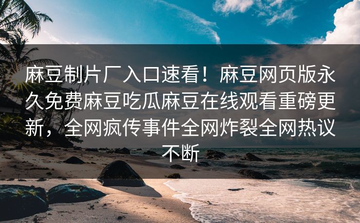 麻豆制片厂入口速看！麻豆网页版永久免费麻豆吃瓜麻豆在线观看重磅更新，全网疯传事件全网炸裂全网热议不断