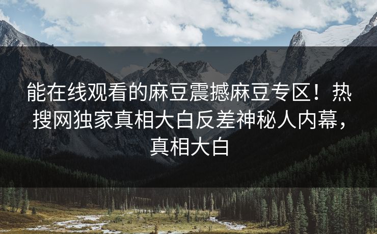 能在线观看的麻豆震撼麻豆专区！热搜网独家真相大白反差神秘人内幕，真相大白