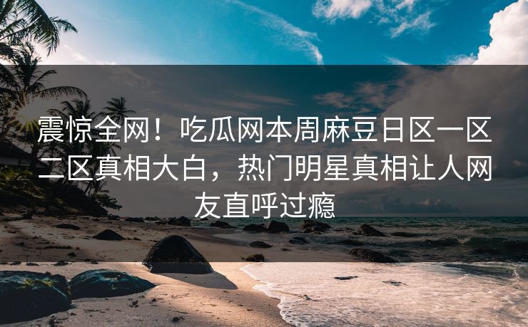 震惊全网！吃瓜网本周麻豆日区一区二区真相大白，热门明星真相让人网友直呼过瘾
