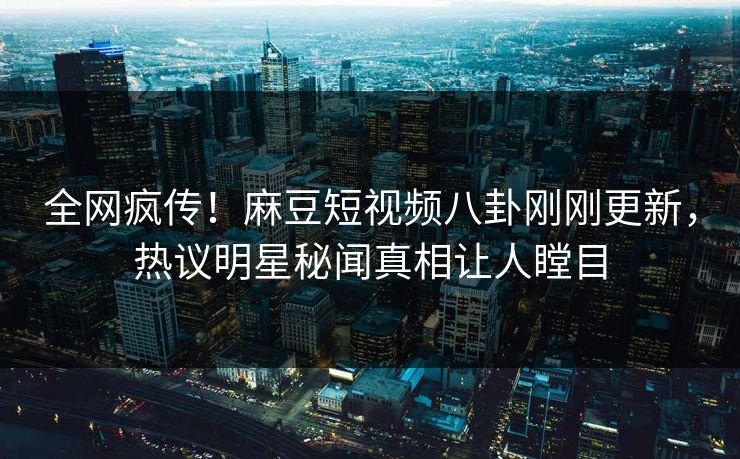 全网疯传！麻豆短视频八卦刚刚更新，热议明星秘闻真相让人瞠目