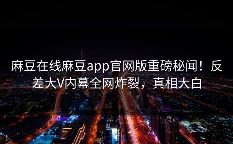 麻豆在线麻豆app官网版重磅秘闻！反差大V内幕全网炸裂，真相大白