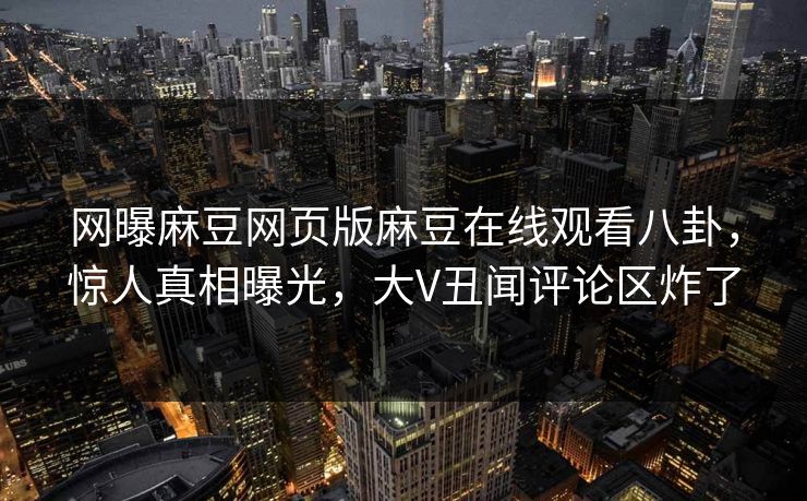 网曝麻豆网页版麻豆在线观看八卦，惊人真相曝光，大V丑闻评论区炸了