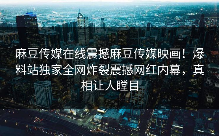 麻豆传媒在线震撼麻豆传媒映画！爆料站独家全网炸裂震撼网红内幕，真相让人瞠目