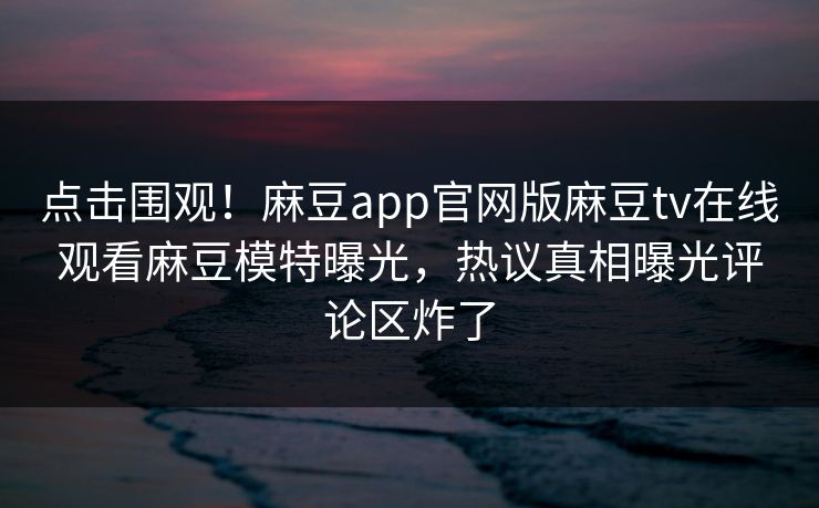 点击围观！麻豆app官网版麻豆tv在线观看麻豆模特曝光，热议真相曝光评论区炸了