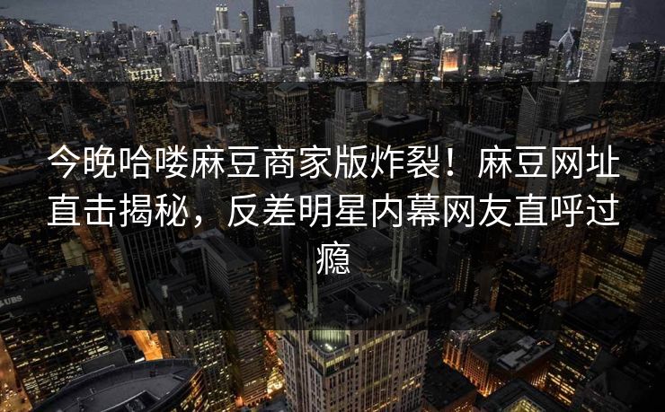 今晚哈喽麻豆商家版炸裂！麻豆网址直击揭秘，反差明星内幕网友直呼过瘾