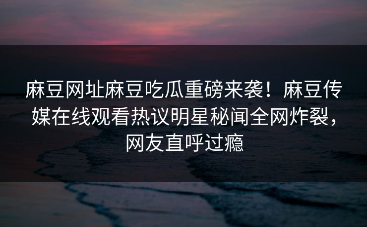 麻豆网址麻豆吃瓜重磅来袭！麻豆传媒在线观看热议明星秘闻全网炸裂，网友直呼过瘾