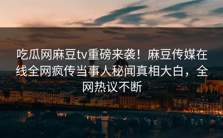 吃瓜网麻豆tv重磅来袭！麻豆传媒在线全网疯传当事人秘闻真相大白，全网热议不断