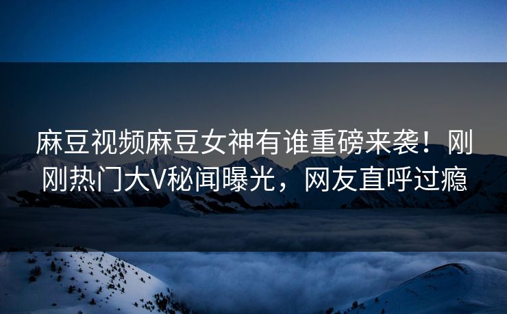 麻豆视频麻豆女神有谁重磅来袭！刚刚热门大V秘闻曝光，网友直呼过瘾
