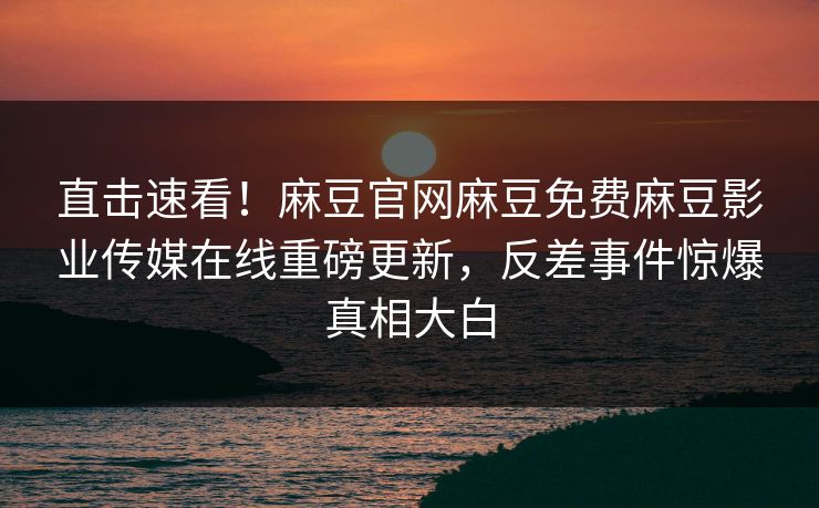 直击速看！麻豆官网麻豆免费麻豆影业传媒在线重磅更新，反差事件惊爆真相大白