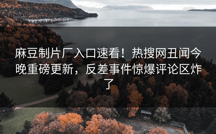 麻豆制片厂入口速看！热搜网丑闻今晚重磅更新，反差事件惊爆评论区炸了