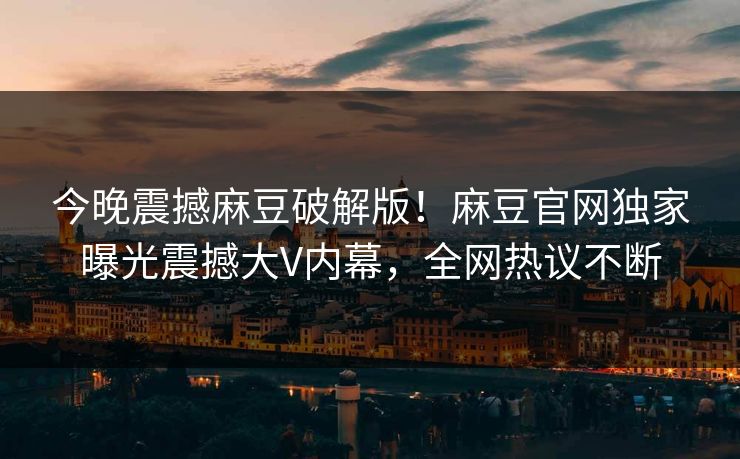 今晚震撼麻豆破解版！麻豆官网独家曝光震撼大V内幕，全网热议不断