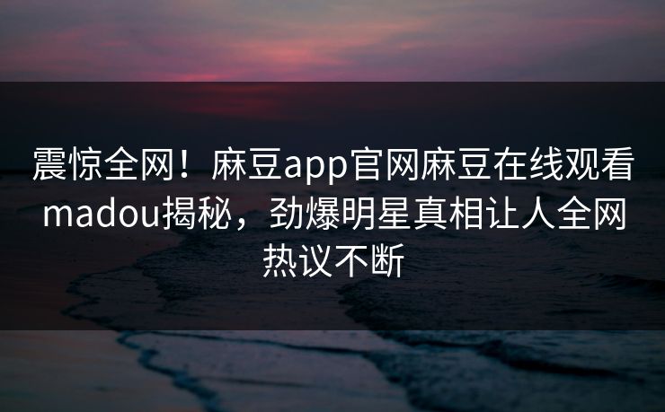 震惊全网！麻豆app官网麻豆在线观看madou揭秘，劲爆明星真相让人全网热议不断