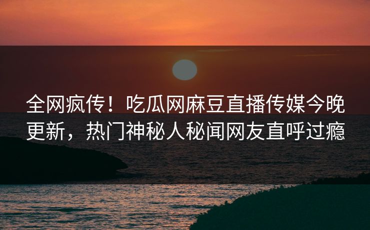 全网疯传！吃瓜网麻豆直播传媒今晚更新，热门神秘人秘闻网友直呼过瘾