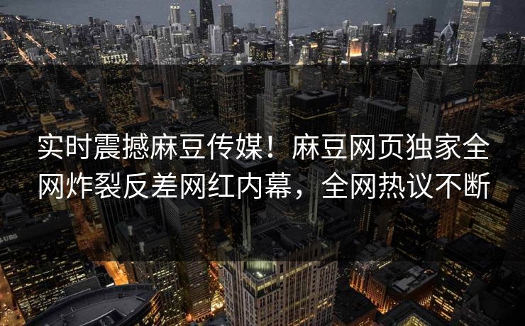 实时震撼麻豆传媒！麻豆网页独家全网炸裂反差网红内幕，全网热议不断