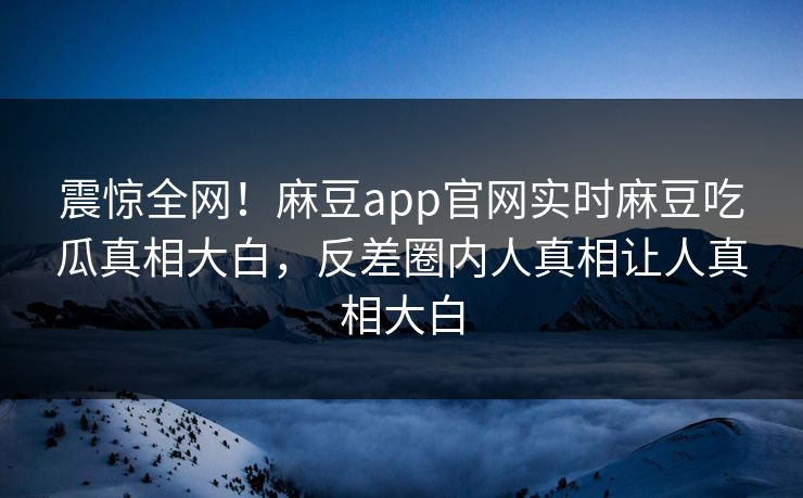 震惊全网！麻豆app官网实时麻豆吃瓜真相大白，反差圈内人真相让人真相大白