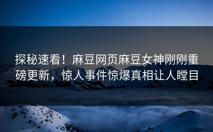 探秘速看！麻豆网页麻豆女神刚刚重磅更新，惊人事件惊爆真相让人瞠目