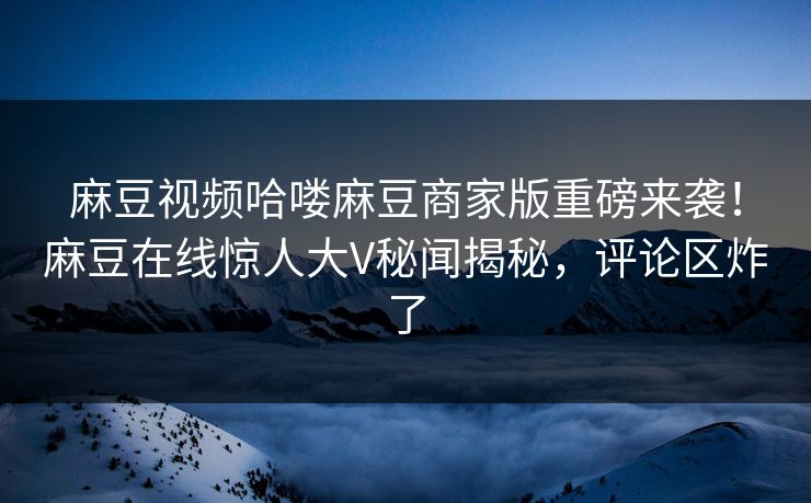 麻豆视频哈喽麻豆商家版重磅来袭！麻豆在线惊人大V秘闻揭秘，评论区炸了