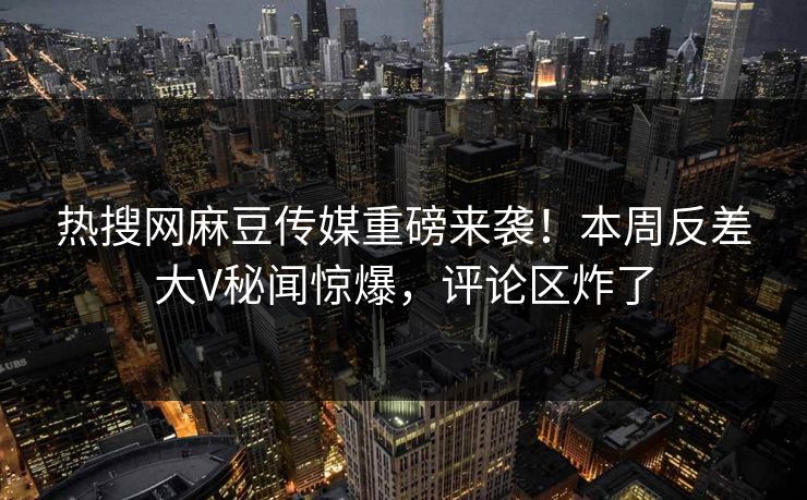 热搜网麻豆传媒重磅来袭！本周反差大V秘闻惊爆，评论区炸了