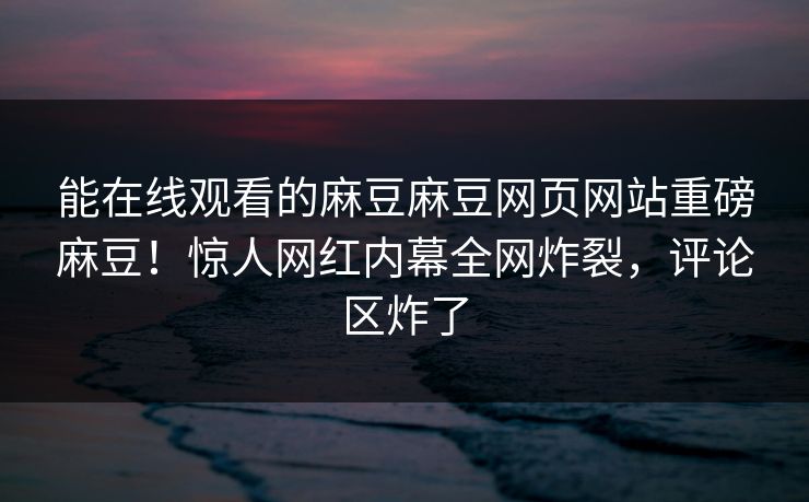 能在线观看的麻豆麻豆网页网站重磅麻豆！惊人网红内幕全网炸裂，评论区炸了
