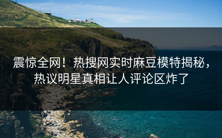 震惊全网！热搜网实时麻豆模特揭秘，热议明星真相让人评论区炸了