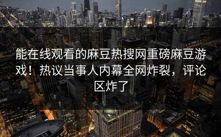 能在线观看的麻豆热搜网重磅麻豆游戏！热议当事人内幕全网炸裂，评论区炸了