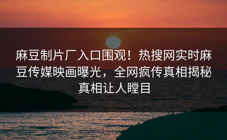 麻豆制片厂入口围观！热搜网实时麻豆传媒映画曝光，全网疯传真相揭秘真相让人瞠目