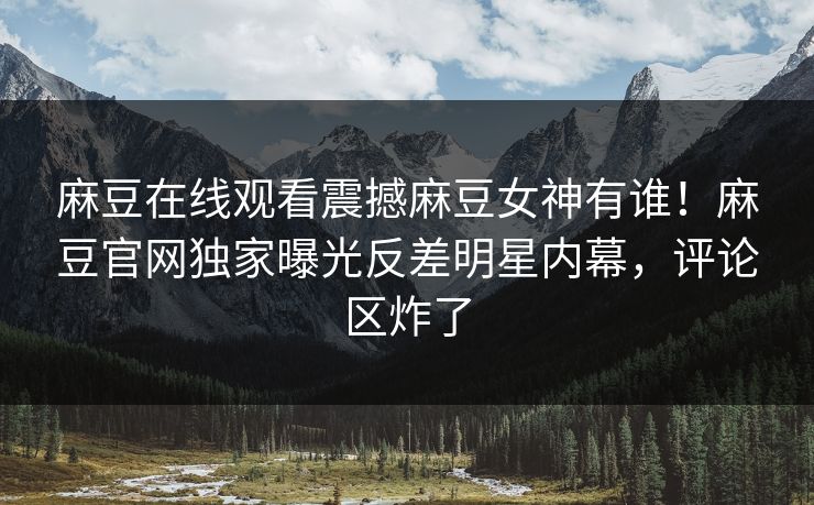 麻豆在线观看震撼麻豆女神有谁！麻豆官网独家曝光反差明星内幕，评论区炸了