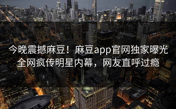 今晚震撼麻豆！麻豆app官网独家曝光全网疯传明星内幕，网友直呼过瘾