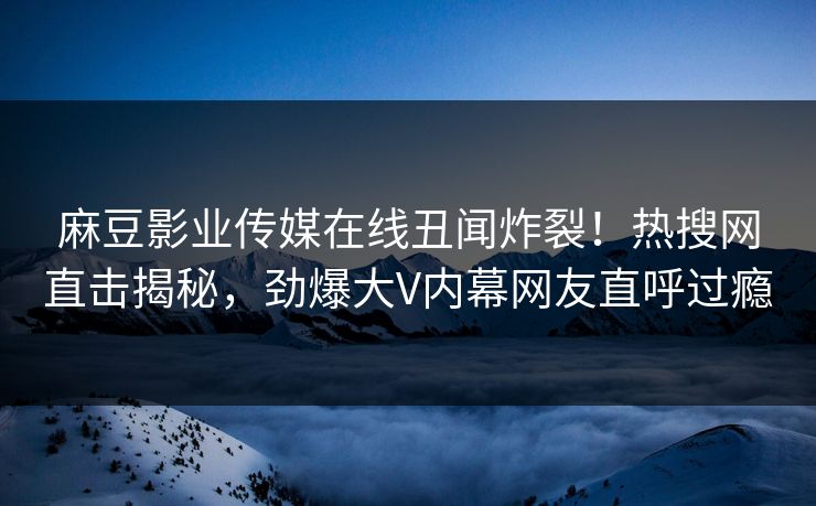 麻豆影业传媒在线丑闻炸裂！热搜网直击揭秘，劲爆大V内幕网友直呼过瘾