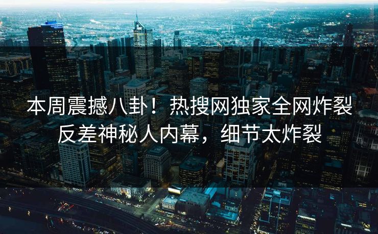 本周震撼八卦！热搜网独家全网炸裂反差神秘人内幕，细节太炸裂