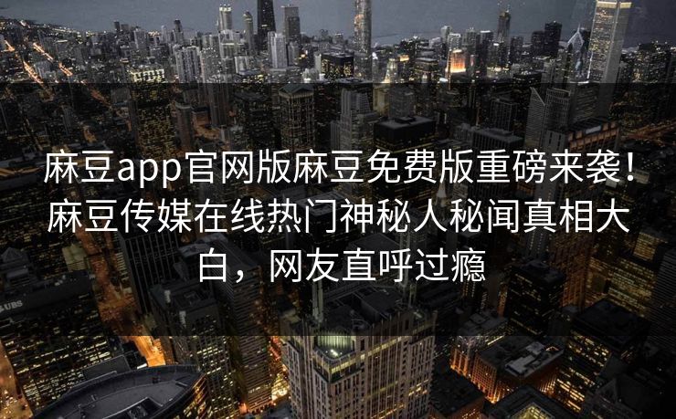 麻豆app官网版麻豆免费版重磅来袭！麻豆传媒在线热门神秘人秘闻真相大白，网友直呼过瘾