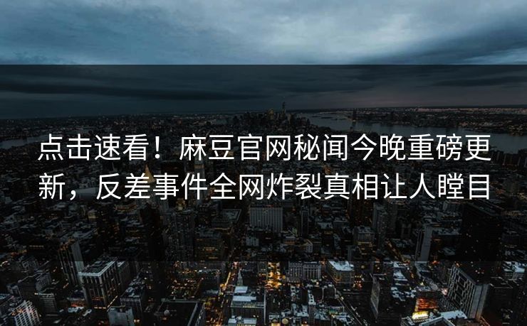 点击速看！麻豆官网秘闻今晚重磅更新，反差事件全网炸裂真相让人瞠目