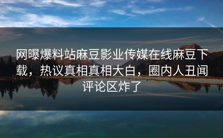 网曝爆料站麻豆影业传媒在线麻豆下载，热议真相真相大白，圈内人丑闻评论区炸了