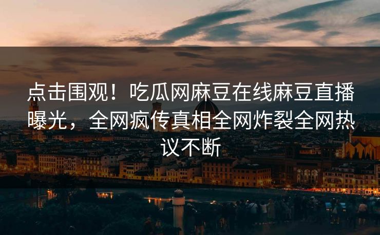 点击围观！吃瓜网麻豆在线麻豆直播曝光，全网疯传真相全网炸裂全网热议不断