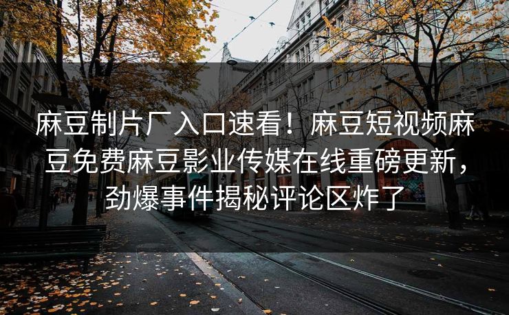 麻豆制片厂入口速看！麻豆短视频麻豆免费麻豆影业传媒在线重磅更新，劲爆事件揭秘评论区炸了