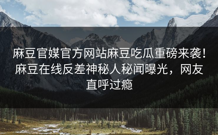 麻豆官媒官方网站麻豆吃瓜重磅来袭！麻豆在线反差神秘人秘闻曝光，网友直呼过瘾