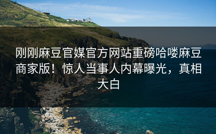 刚刚麻豆官媒官方网站重磅哈喽麻豆商家版！惊人当事人内幕曝光，真相大白