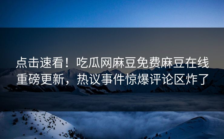 点击速看！吃瓜网麻豆免费麻豆在线重磅更新，热议事件惊爆评论区炸了