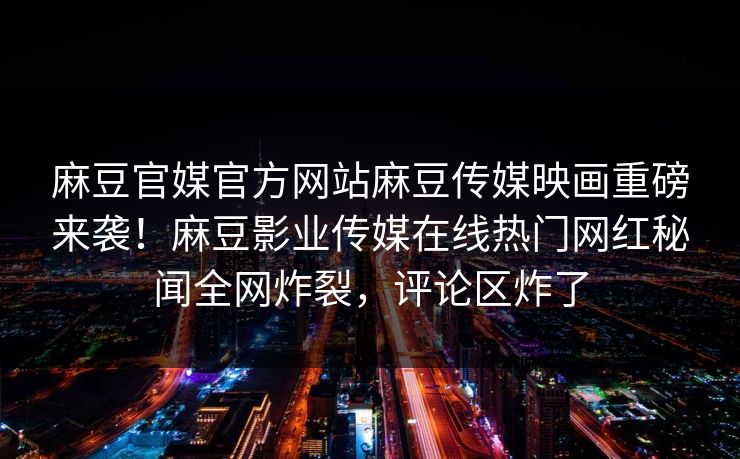 麻豆官媒官方网站麻豆传媒映画重磅来袭！麻豆影业传媒在线热门网红秘闻全网炸裂，评论区炸了