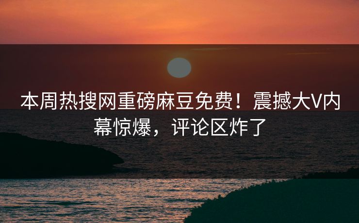 本周热搜网重磅麻豆免费！震撼大V内幕惊爆，评论区炸了