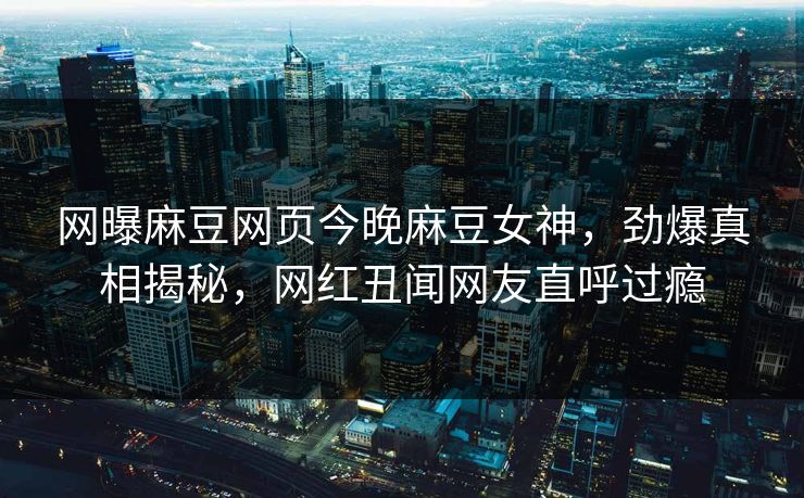 网曝麻豆网页今晚麻豆女神，劲爆真相揭秘，网红丑闻网友直呼过瘾