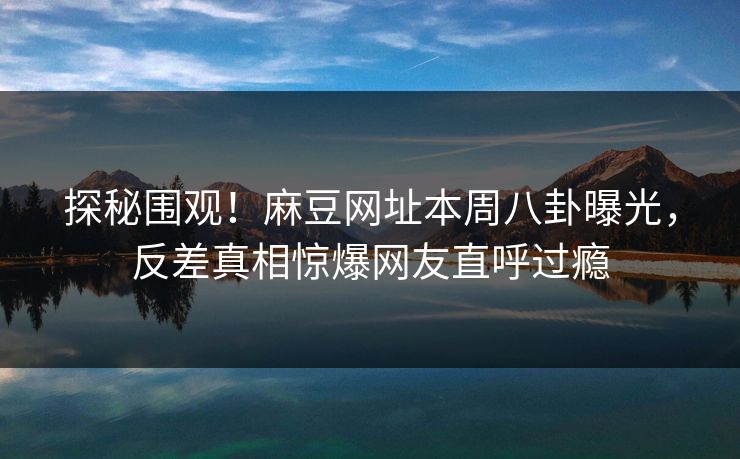 探秘围观！麻豆网址本周八卦曝光，反差真相惊爆网友直呼过瘾
