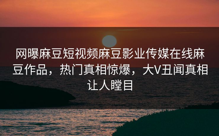 网曝麻豆短视频麻豆影业传媒在线麻豆作品，热门真相惊爆，大V丑闻真相让人瞠目