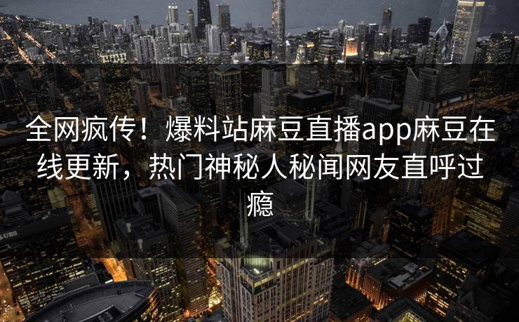 全网疯传！爆料站麻豆直播app麻豆在线更新，热门神秘人秘闻网友直呼过瘾