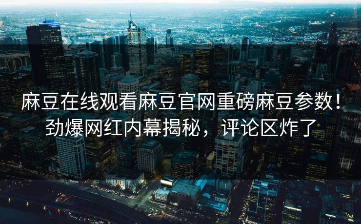 麻豆在线观看麻豆官网重磅麻豆参数！劲爆网红内幕揭秘，评论区炸了