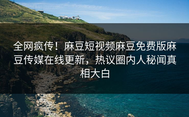 全网疯传！麻豆短视频麻豆免费版麻豆传媒在线更新，热议圈内人秘闻真相大白