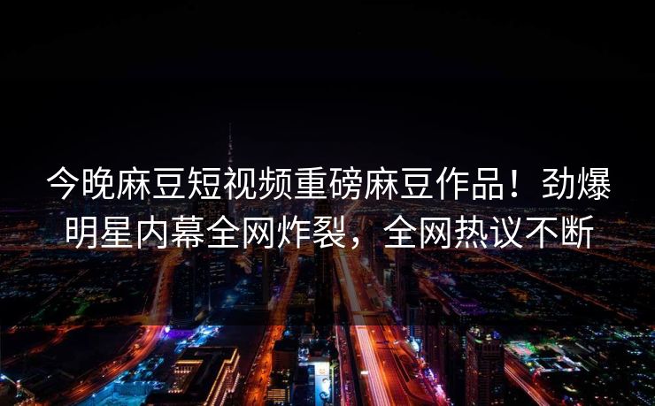 今晚麻豆短视频重磅麻豆作品！劲爆明星内幕全网炸裂，全网热议不断