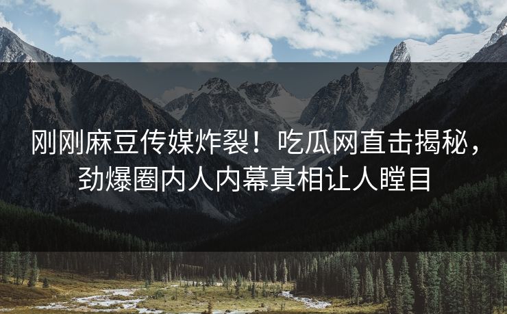 刚刚麻豆传媒炸裂！吃瓜网直击揭秘，劲爆圈内人内幕真相让人瞠目